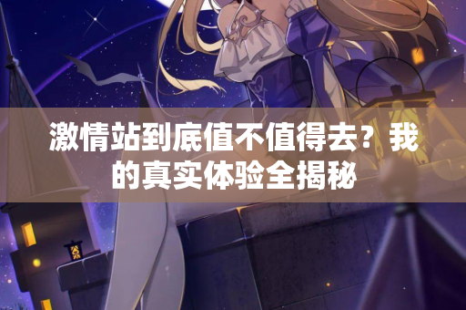 激情站到底值不值得去？我的真实体验全揭秘