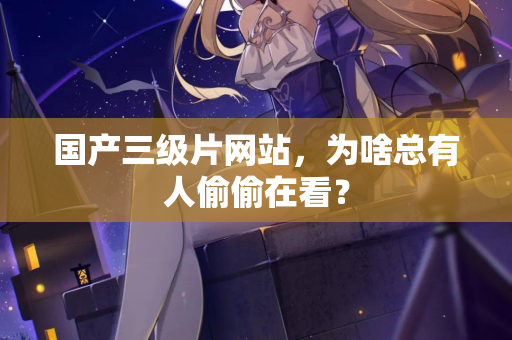 国产三级片网站，为啥总有人偷偷在看？  第3张