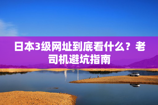 日本3级网址到底看什么？老司机避坑指南