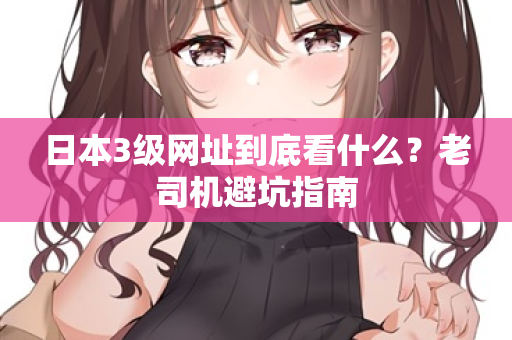 日本3级网址到底看什么？老司机避坑指南