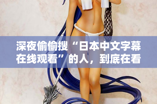 深夜偷偷搜“日本中文字幕在线观看”的人，到底在看什么？
