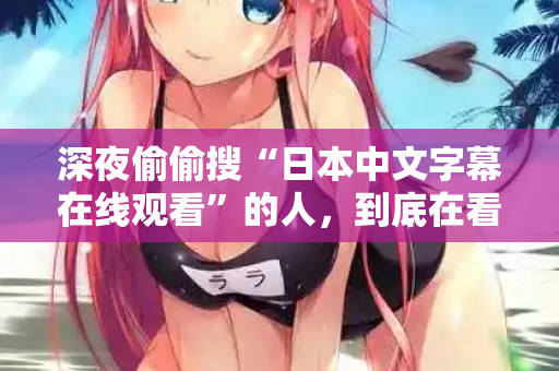 深夜偷偷搜“日本中文字幕在线观看”的人，到底在看什么？