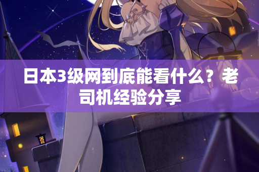 日本3级网到底能看什么？老司机经验分享