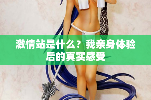 激情站是什么？我亲身体验后的真实感受