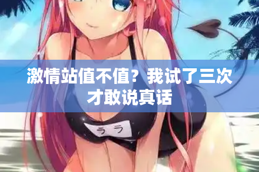 激情站值不值？我试了三次才敢说真话  第1张