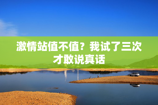 激情站值不值？我试了三次才敢说真话  第3张