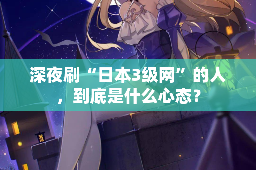 深夜刷“日本3级网”的人，到底是什么心态？