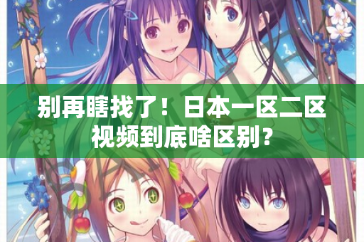 别再瞎找了！日本一区二区视频到底啥区别？