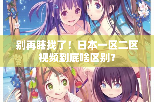 别再瞎找了！日本一区二区视频到底啥区别？