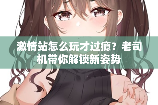 激情站怎么玩才过瘾？老司机带你解锁新姿势  第2张