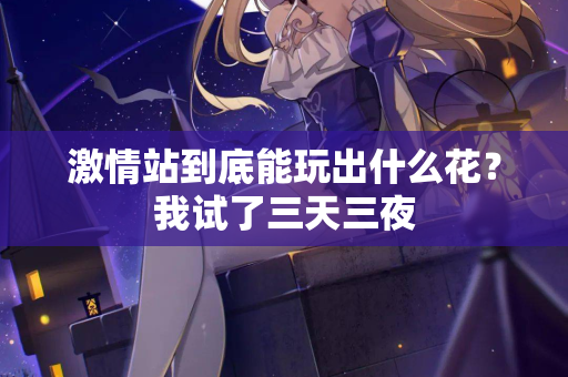 激情站到底能玩出什么花？我试了三天三夜