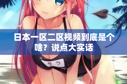 日本一区二区视频到底是个啥？说点大实话