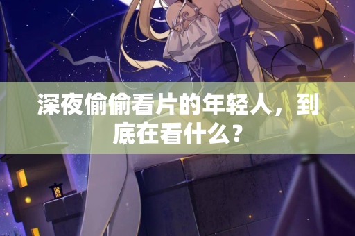 深夜偷偷看片的年轻人，到底在看什么？  第2张