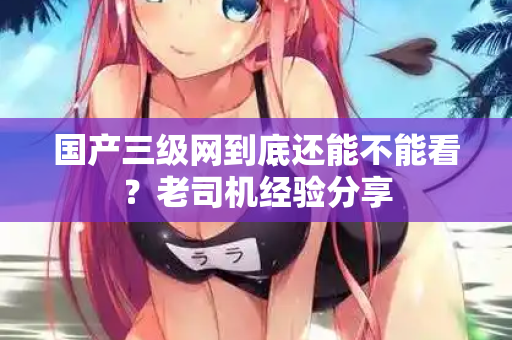 国产三级网到底还能不能看?老司机经验分享 第2张 国产三级网到底还能不能看?老司机经验分享 第2张
