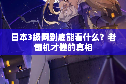 日本3级网到底能看什么？老司机才懂的真相