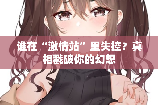谁在“激情站”里失控？真相戳破你的幻想  第3张