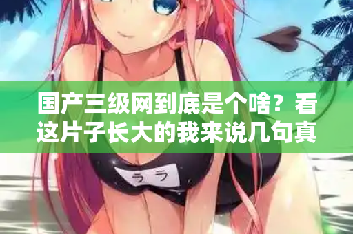 国产三级网到底是个啥？看这片子长大的我来说几句真话  第3张