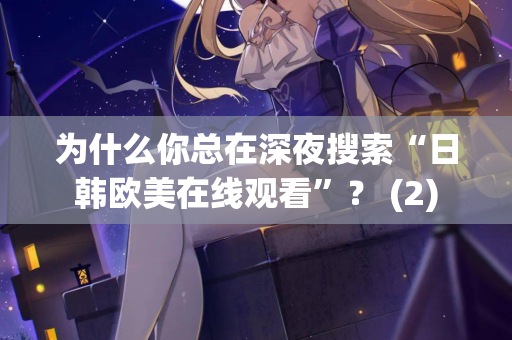 为什么你总在深夜搜索“日韩欧美在线观看”？ (2)