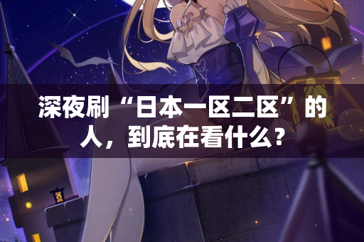 深夜刷“日本一区二区”的人，到底在看什么？  第3张