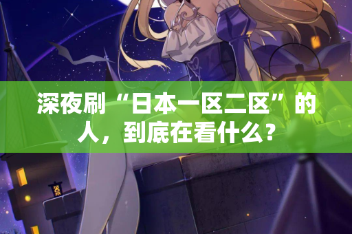深夜刷“日本一区二区”的人，到底在看什么？  第1张