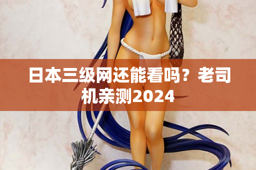 日本三级网还能看吗？老司机亲测2024  第1张