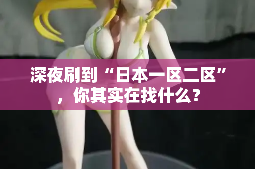 深夜刷到“日本一区二区”，你其实在找什么？