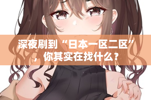 深夜刷到“日本一区二区”，你其实在找什么？