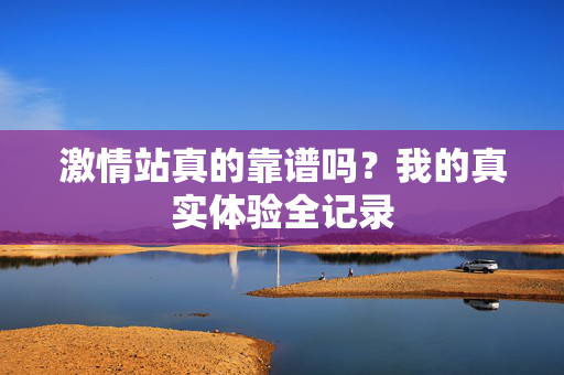 激情站真的靠谱吗？我的真实体验全记录