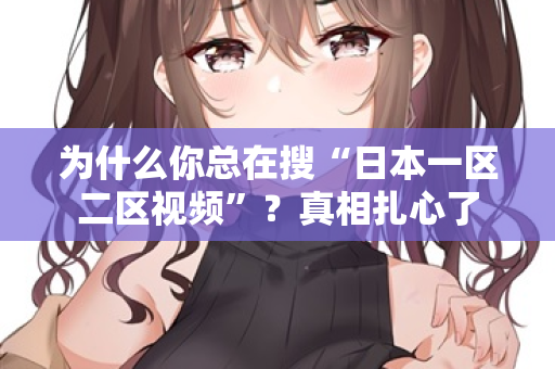 为什么你总在搜“日本一区二区视频”？真相扎心了