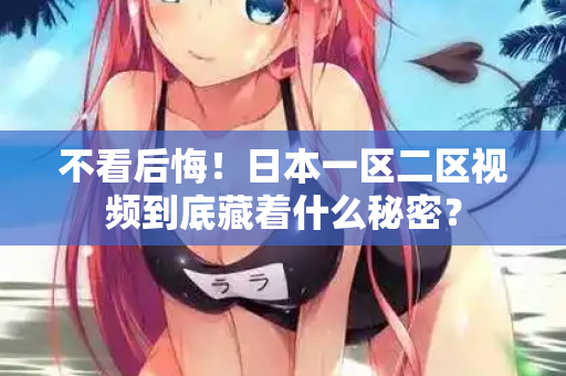 不看后悔！日本一区二区视频到底藏着什么秘密？