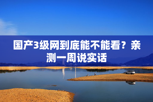 国产3级网到底能不能看？亲测一周说实话  第1张