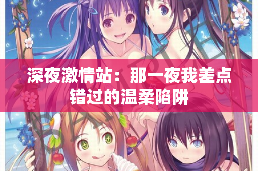 深夜激情站：那一夜我差点错过的温柔陷阱  第1张