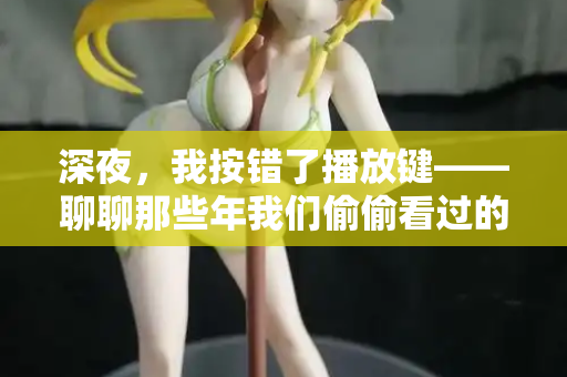 深夜，我按错了播放键——聊聊那些年我们偷偷看过的“日韩欧美在线观看”