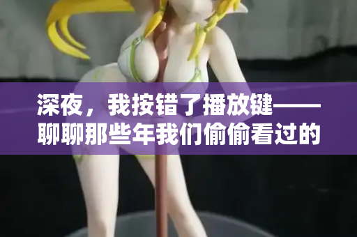深夜，我按错了播放键——聊聊那些年我们偷偷看过的“日韩欧美在线观看”