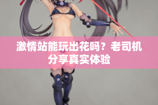 激情站能玩出花吗？老司机分享真实体验