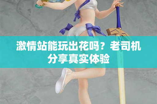 激情站能玩出花吗？老司机分享真实体验
