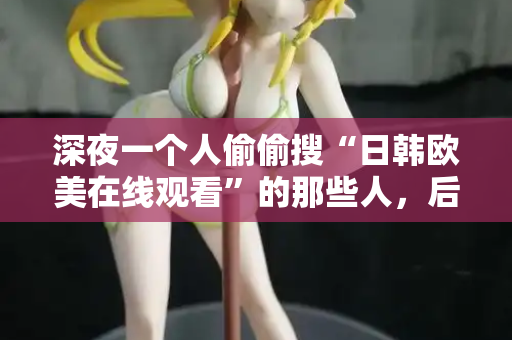 深夜一个人偷偷搜“日韩欧美在线观看”的那些人，后来都怎么样了  第2张