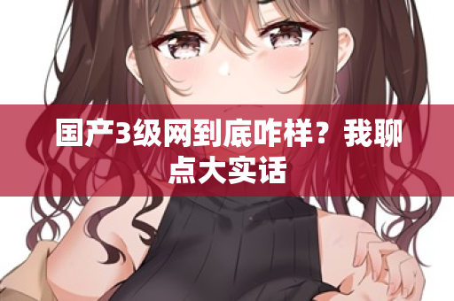 国产3级网到底咋样？我聊点大实话  第1张