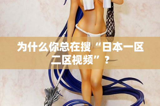 为什么你总在搜“日本一区二区视频”？