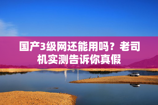 国产3级网还能用吗？老司机实测告诉你真假  第1张