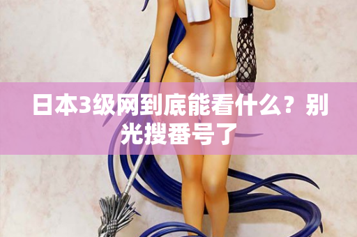 日本3级网到底能看什么？别光搜番号了
