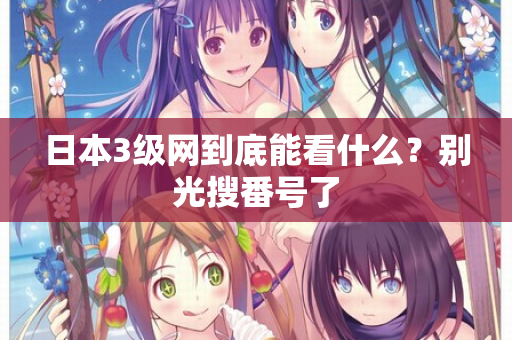 日本3级网到底能看什么？别光搜番号了