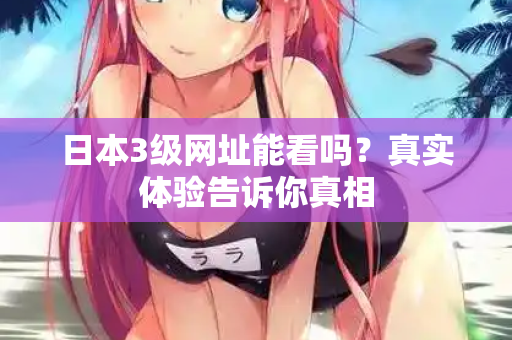 日本3级网址能看吗？真实体验告诉你真相
