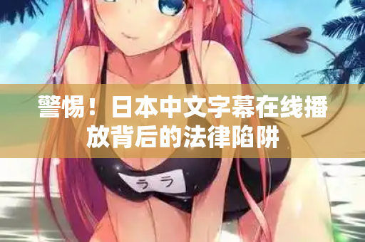 警惕！日本中文字幕在线播放背后的法律陷阱