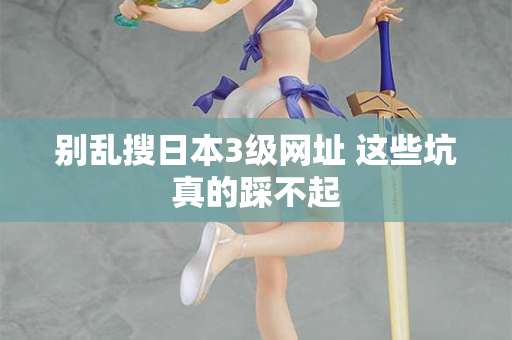 别乱搜日本3级网址 这些坑真的踩不起