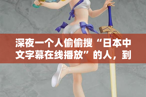 深夜一个人偷偷搜“日本中文字幕在线播放”的人，到底在找什么？