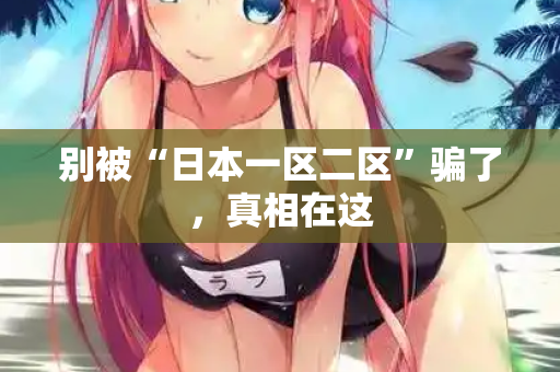 别被“日本一区二区”骗了，真相在这  第2张