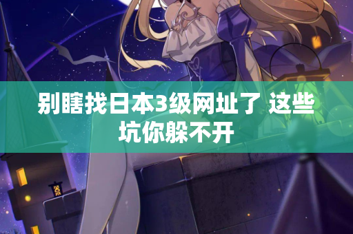 别瞎找日本3级网址了 这些坑你躲不开