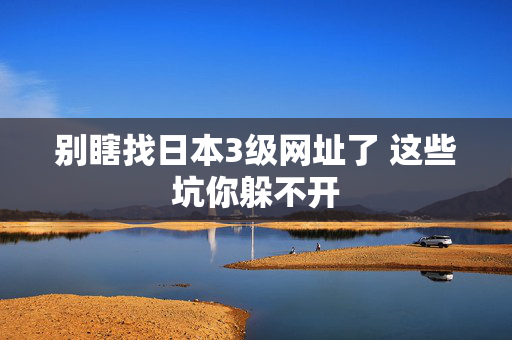 别瞎找日本3级网址了 这些坑你躲不开  第2张