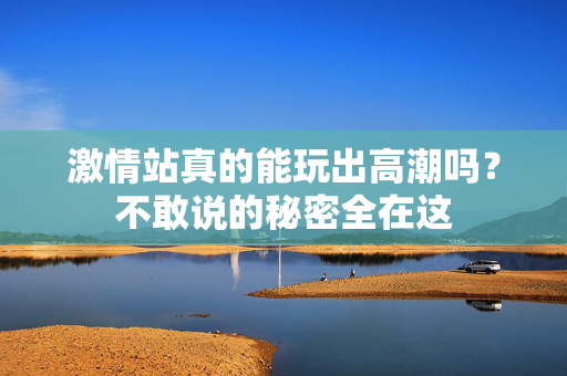 激情站真的能玩出高潮吗？不敢说的秘密全在这